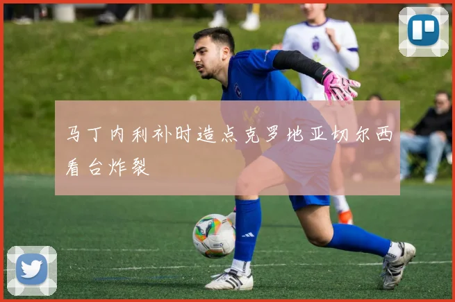 马丁内利补时造点克罗地亚切尔西看台炸裂