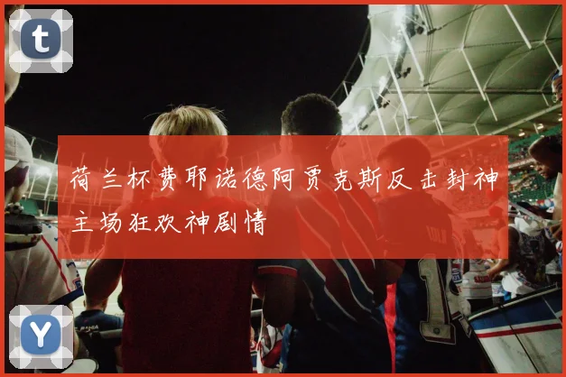荷兰杯费耶诺德阿贾克斯反击封神主场狂欢神剧情