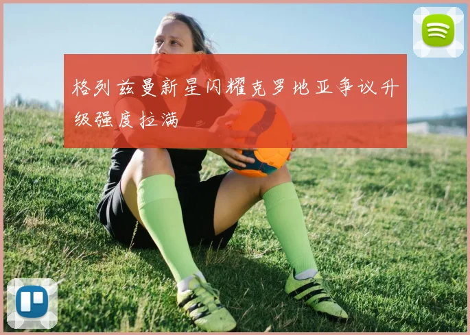 格列兹曼新星闪耀克罗地亚争议升级强度拉满
