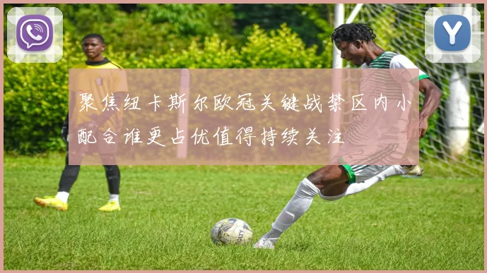 聚焦纽卡斯尔欧冠关键战禁区内小配合谁更占优值得持续关注