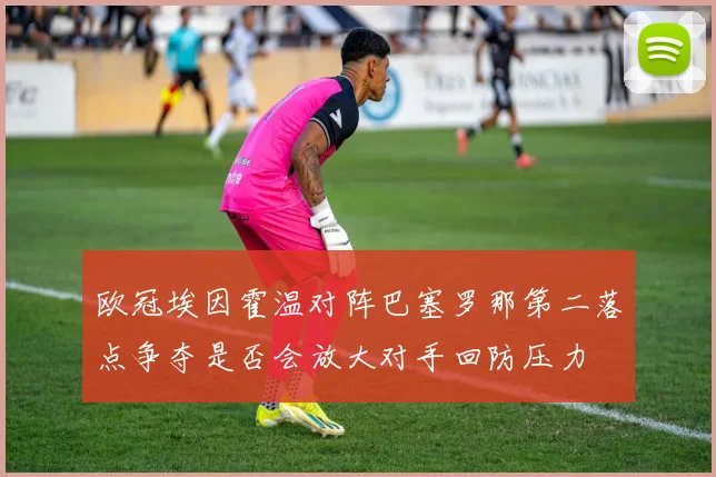 欧冠埃因霍温对阵巴塞罗那第二落点争夺是否会放大对手回防压力