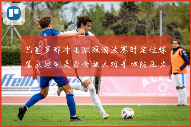 巴塞罗那冲击欧冠淘汰赛时定位球落点控制是否会放大对手回防压力