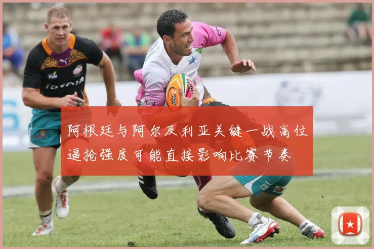 阿根廷与阿尔及利亚关键一战高位逼抢强度可能直接影响比赛节奏