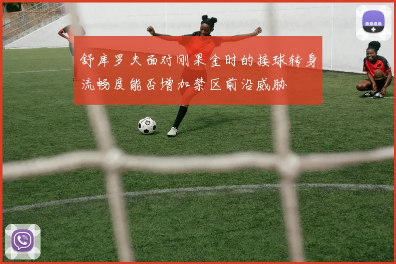 舒库罗夫面对刚果金时的接球转身流畅度能否增加禁区前沿威胁