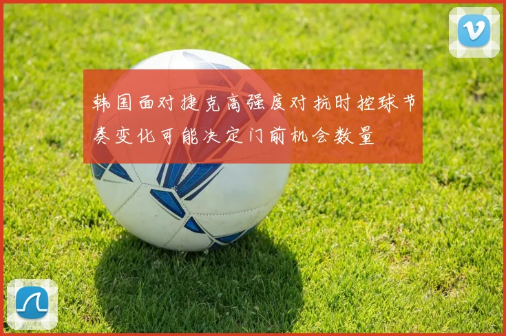 韩国面对捷克高强度对抗时控球节奏变化可能决定门前机会数量