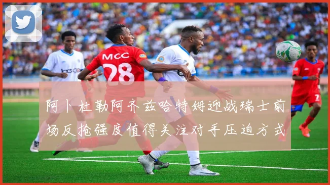 阿卜杜勒阿齐兹哈特姆迎战瑞士前场反抢强度值得关注对手压迫方式