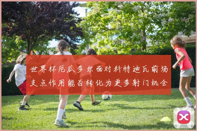 世界杯厄瓜多尔面对科特迪瓦前场支点作用能否转化为更多射门机会