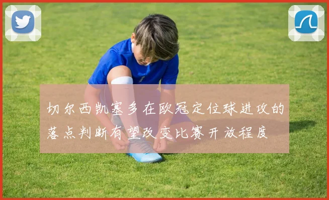 切尔西凯塞多在欧冠定位球进攻的落点判断有望改变比赛开放程度
