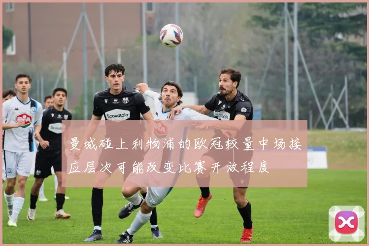曼城碰上利物浦的欧冠较量中场接应层次可能改变比赛开放程度