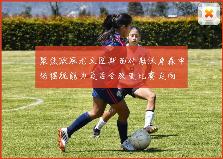 聚焦欧冠尤文图斯面对勒沃库森中场摆脱能力是否会改变比赛走向