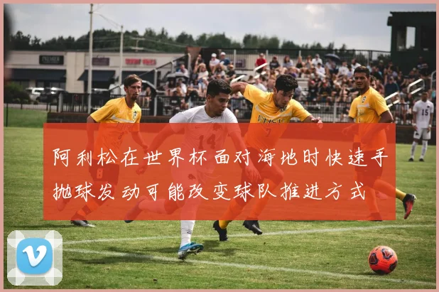 阿利松在世界杯面对海地时快速手抛球发动可能改变球队推进方式
