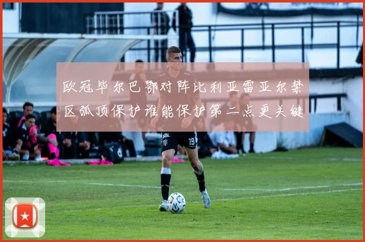 欧冠毕尔巴鄂对阵比利亚雷亚尔禁区弧顶保护谁能保护第二点更关键
