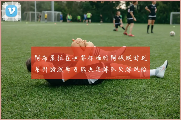 阿布莱拉在世界杯面对阿根廷时近角封堵效率可能决定球队失球风险
