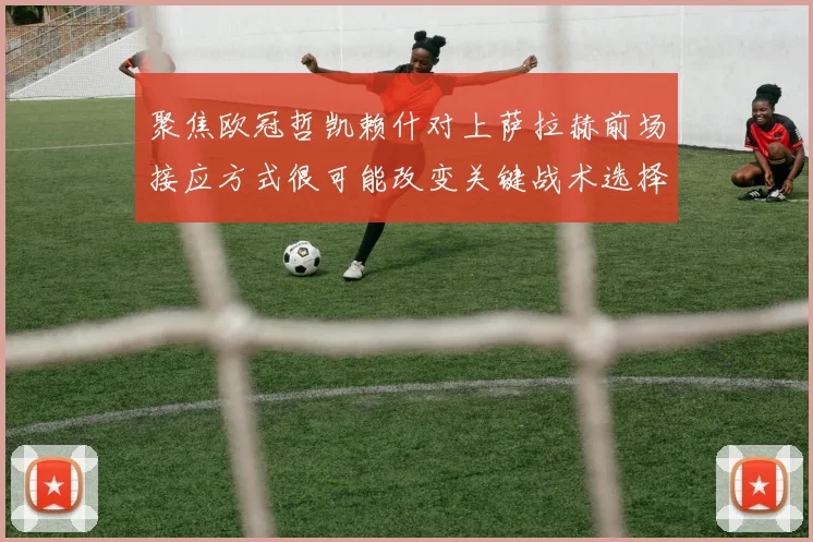 聚焦欧冠哲凯赖什对上萨拉赫前场接应方式很可能改变关键战术选择