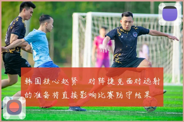 韩国核心赵贤祐对阵捷克面对远射的准备将直接影响比赛防守结果