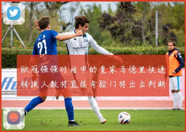欧冠强强对话中的皇家马德里快速转换人数将直接考验门将出击判断