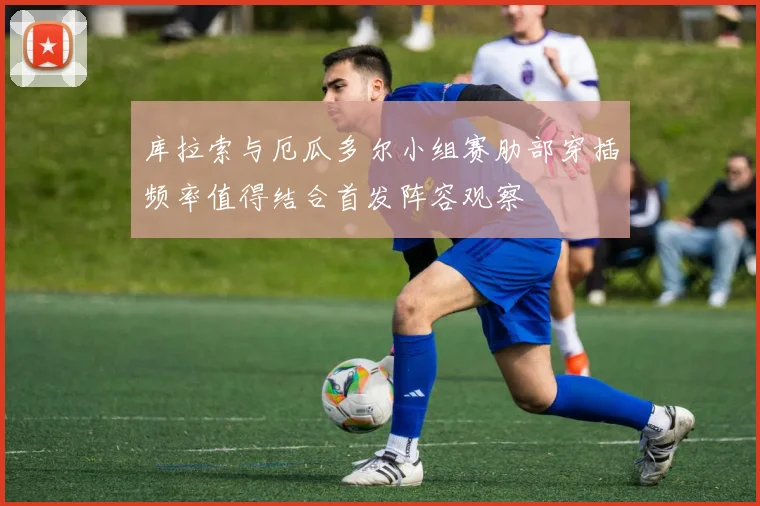 库拉索与厄瓜多尔小组赛肋部穿插频率值得结合首发阵容观察