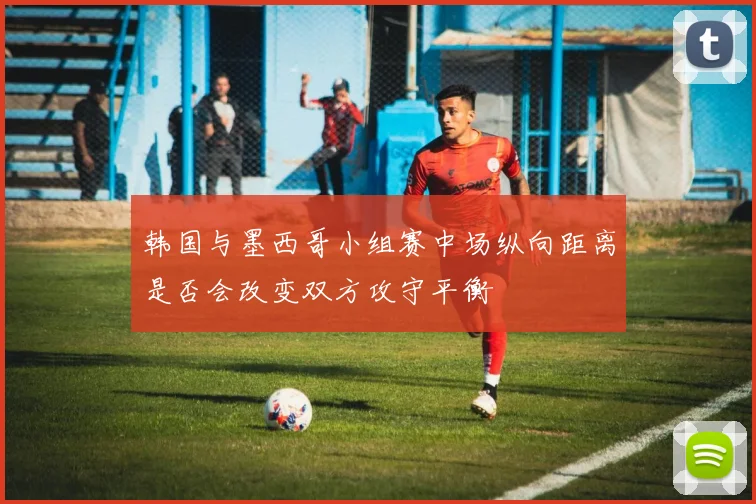 韩国与墨西哥小组赛中场纵向距离是否会改变双方攻守平衡