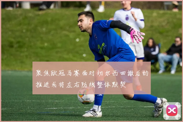 聚焦欧冠马赛面对切尔西回撤后的推进或将左右防线整体默契
