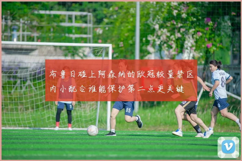 布鲁日碰上阿森纳的欧冠较量禁区内小配合谁能保护第二点更关键