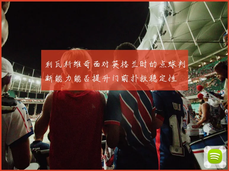 利瓦科维奇面对英格兰时的点球判断能力能否提升门前扑救稳定性