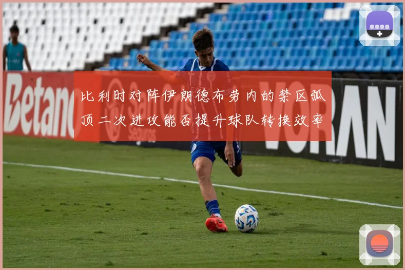 比利时对阵伊朗德布劳内的禁区弧顶二次进攻能否提升球队转换效率