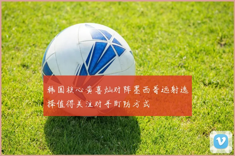 韩国核心黄喜灿对阵墨西哥远射选择值得关注对手盯防方式
