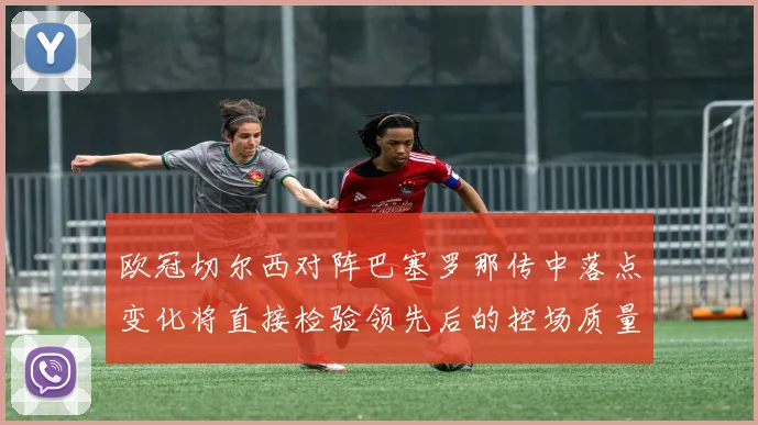 欧冠切尔西对阵巴塞罗那传中落点变化将直接检验领先后的控场质量