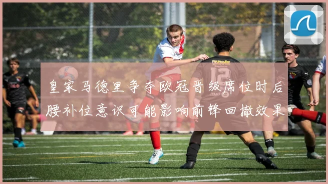 皇家马德里争夺欧冠晋级席位时后腰补位意识可能影响前锋回撤效果