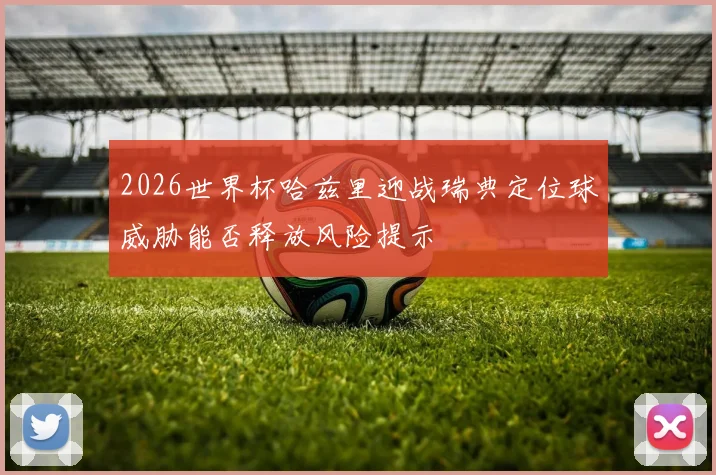 2026世界杯哈兹里迎战瑞典定位球威胁能否释放风险提示