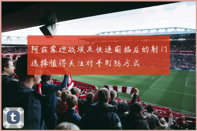 阿兹蒙迎战埃及快速前插后的射门选择值得关注对手盯防方式