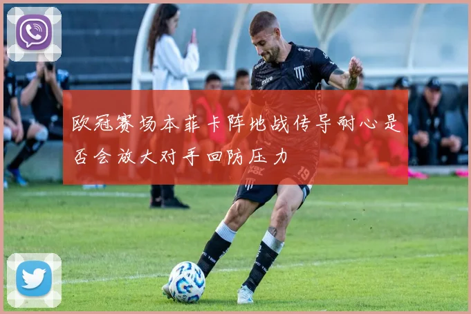 欧冠赛场本菲卡阵地战传导耐心是否会放大对手回防压力