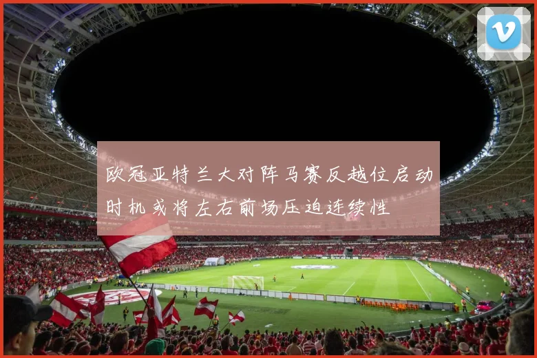 欧冠亚特兰大对阵马赛反越位启动时机或将左右前场压迫连续性