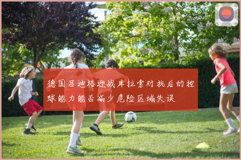 德国吕迪格迎战库拉索对抗后的控球能力能否减少危险区域失误