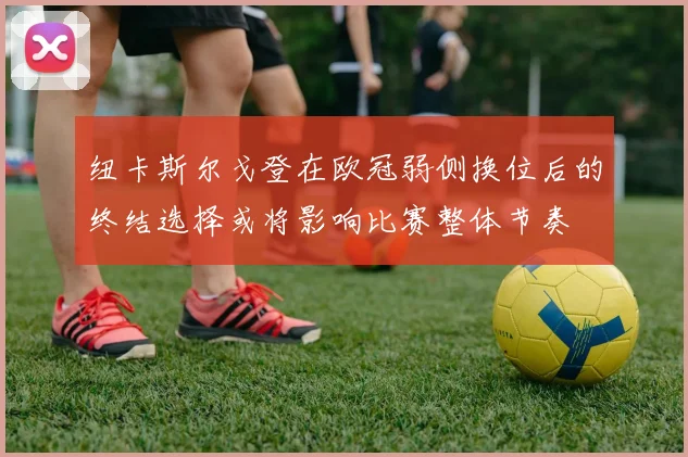纽卡斯尔戈登在欧冠弱侧换位后的终结选择或将影响比赛整体节奏
