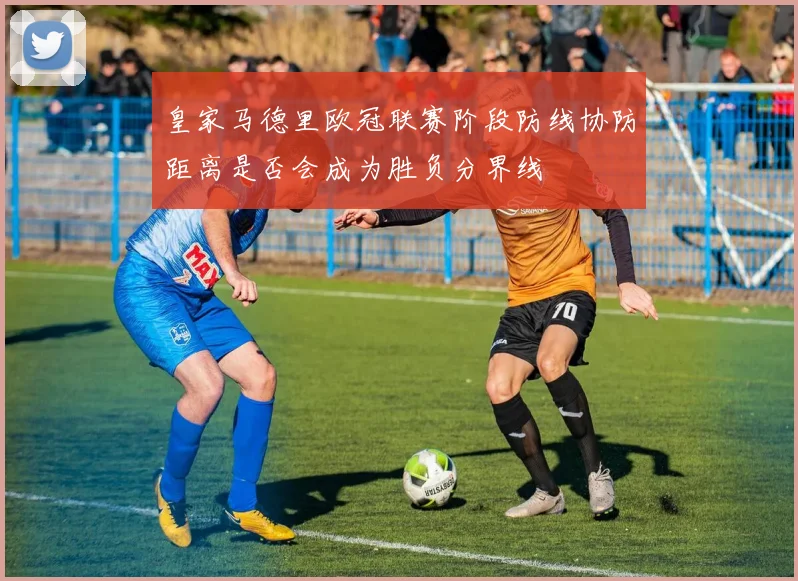 皇家马德里欧冠联赛阶段防线协防距离是否会成为胜负分界线