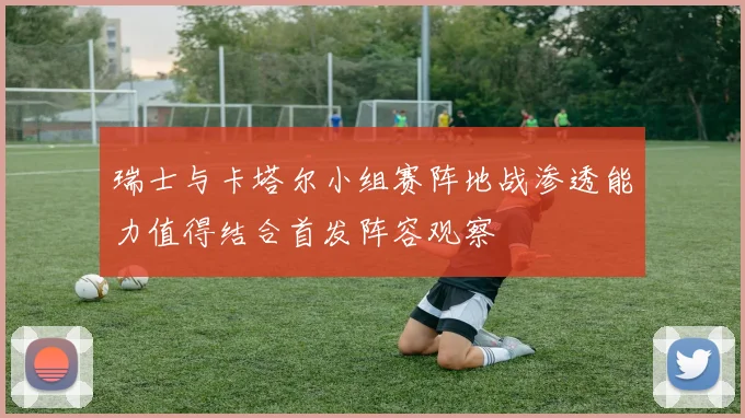 瑞士与卡塔尔小组赛阵地战渗透能力值得结合首发阵容观察