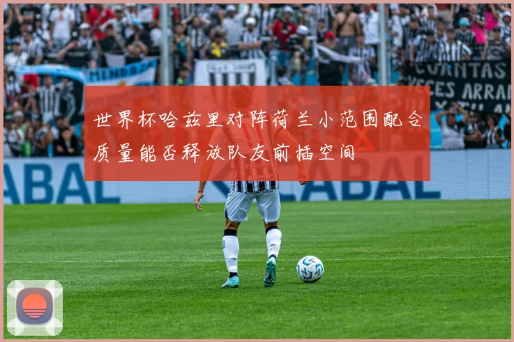 世界杯哈兹里对阵荷兰小范围配合质量能否释放队友前插空间