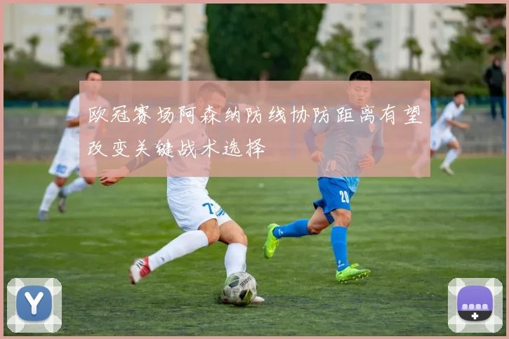 欧冠赛场阿森纳防线协防距离有望改变关键战术选择