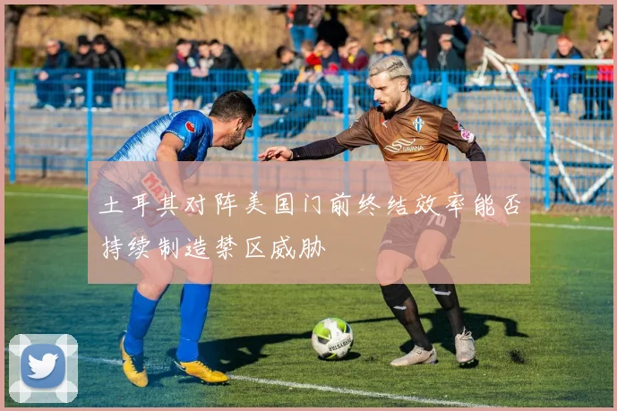 土耳其对阵美国门前终结效率能否持续制造禁区威胁