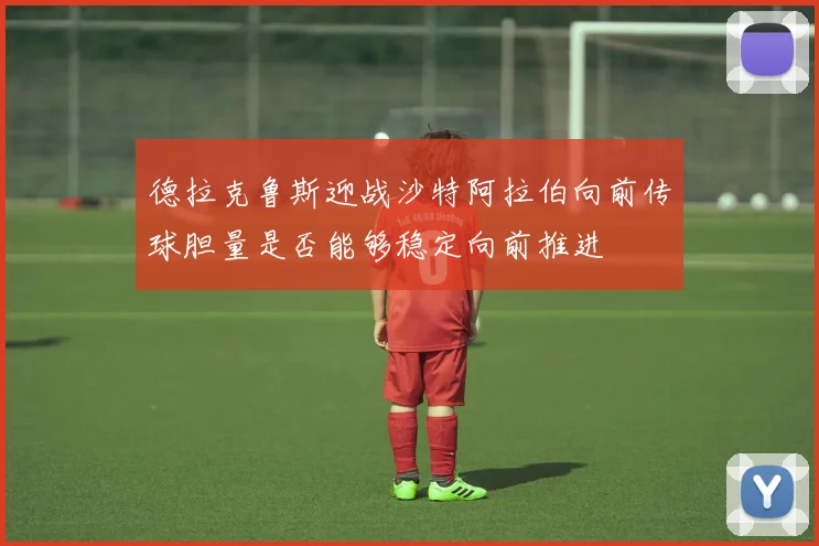 德拉克鲁斯迎战沙特阿拉伯向前传球胆量是否能够稳定向前推进