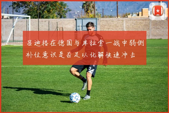 吕迪格在德国与库拉索一战中弱侧补位意识是否足以化解快速冲击