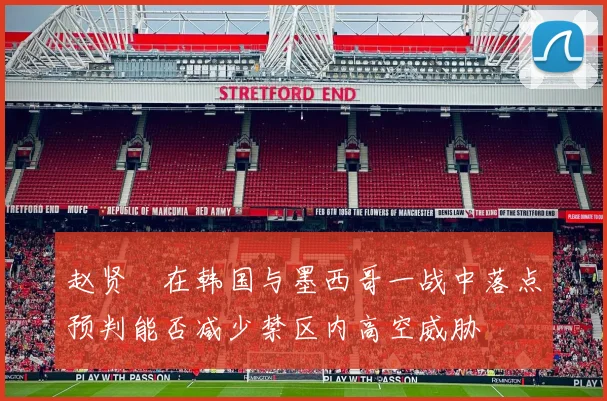 赵贤祐在韩国与墨西哥一战中落点预判能否减少禁区内高空威胁