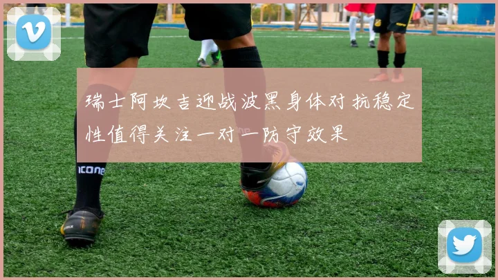 瑞士阿坎吉迎战波黑身体对抗稳定性值得关注一对一防守效果