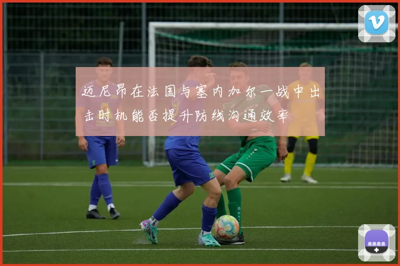 迈尼昂在法国与塞内加尔一战中出击时机能否提升防线沟通效率