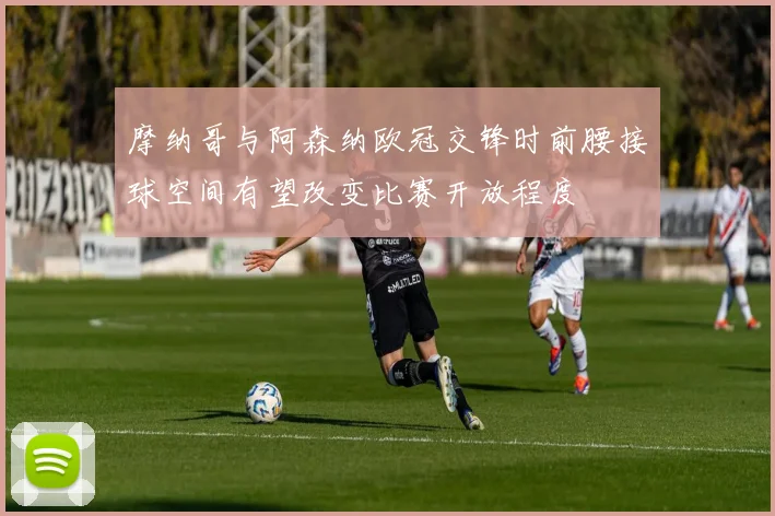 摩纳哥与阿森纳欧冠交锋时前腰接球空间有望改变比赛开放程度