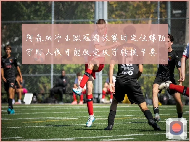 阿森纳冲击欧冠淘汰赛时定位球防守盯人很可能改变攻守转换节奏