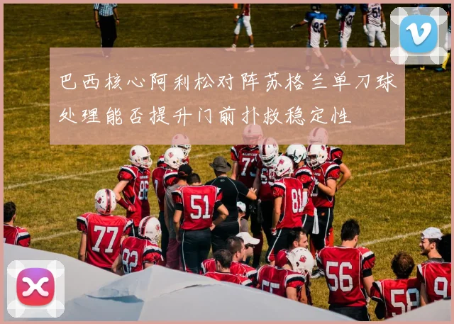 巴西核心阿利松对阵苏格兰单刀球处理能否提升门前扑救稳定性