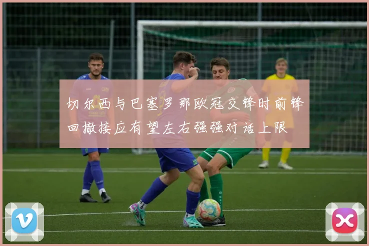 切尔西与巴塞罗那欧冠交锋时前锋回撤接应有望左右强强对话上限
