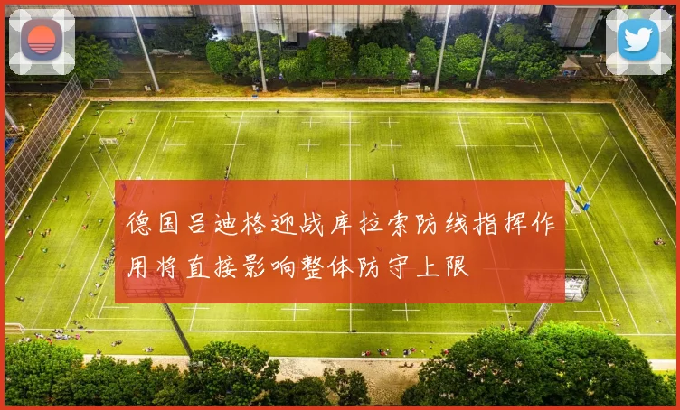 德国吕迪格迎战库拉索防线指挥作用将直接影响整体防守上限